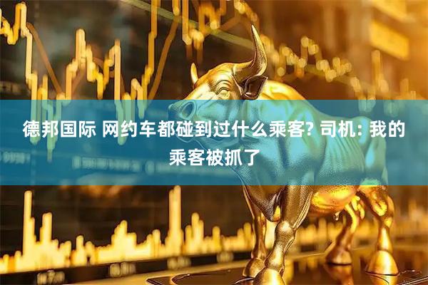 德邦国际 网约车都碰到过什么乘客? 司机: 我的乘客被抓了