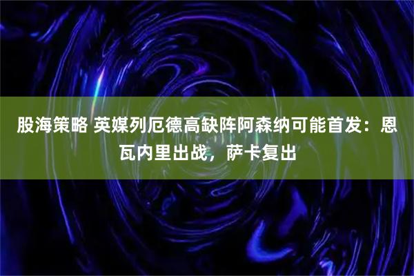 股海策略 英媒列厄德高缺阵阿森纳可能首发：恩瓦内里出战，萨卡复出