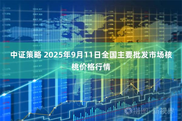 中证策略 2025年9月11日全国主要批发市场核桃价格行情