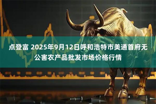 点登富 2025年9月12日呼和浩特市美通首府无公害农产品批发市场价格行情