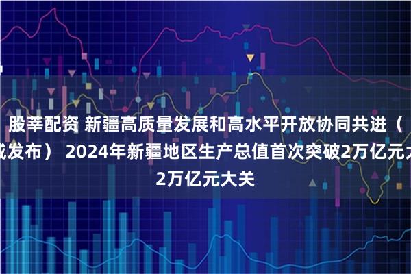 股莘配资 新疆高质量发展和高水平开放协同共进（权威发布） 2024年新疆地区生产总值首次突破2万亿元大关