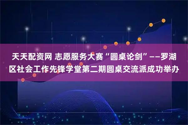 天天配资网 志愿服务大赛“圆桌论剑”——罗湖区社会工作先锋学堂第二期圆桌交流派成功举办
