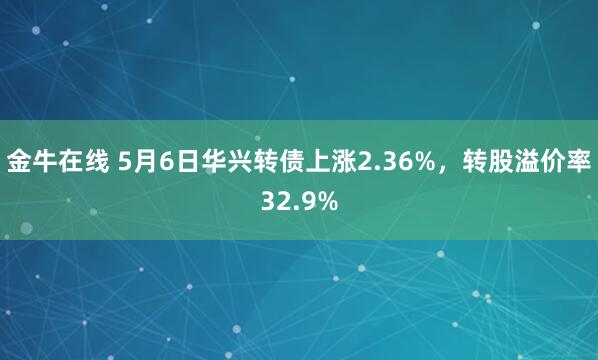 金牛在线 5月6日华兴转债上涨2.36%，转股溢价率32.9%