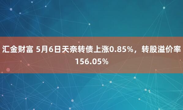 汇金财富 5月6日天奈转债上涨0.85%，转股溢价率156.05%