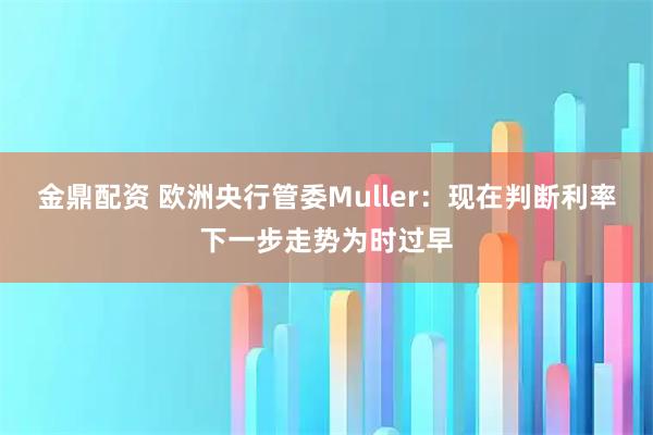 金鼎配资 欧洲央行管委Muller：现在判断利率下一步走势为时过早