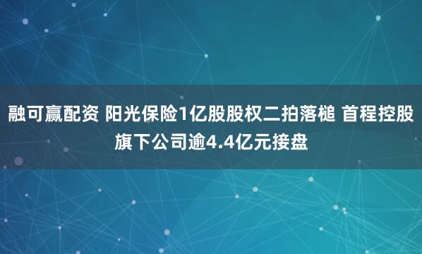融可赢配资 阳光保险1亿股股权二拍落槌 首程控股旗下公司逾4.4亿元接盘