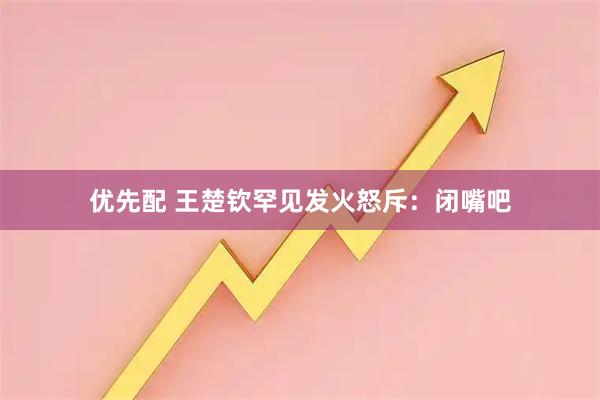 优先配 王楚钦罕见发火怒斥：闭嘴吧