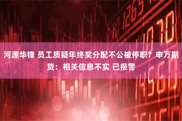 河源华锋 员工质疑年终奖分配不公被停职？申万期货：相关信息不实 已报警