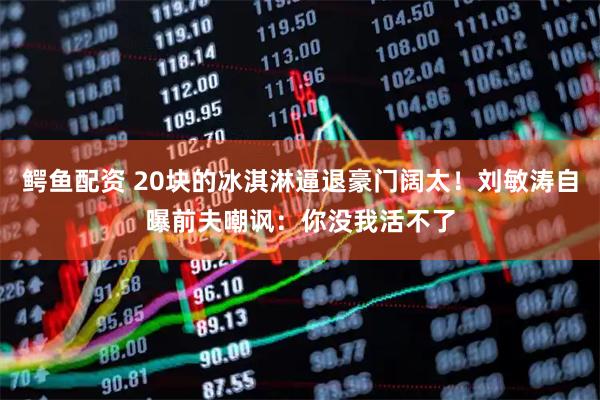 鳄鱼配资 20块的冰淇淋逼退豪门阔太！刘敏涛自曝前夫嘲讽：你没我活不了