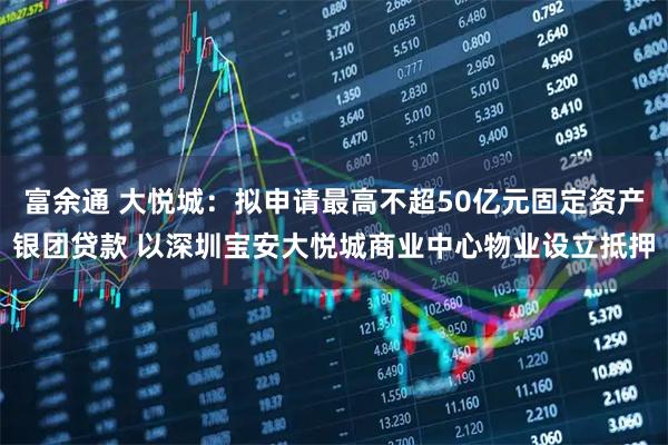 富余通 大悦城：拟申请最高不超50亿元固定资产银团贷款 以深圳宝安大悦城商业中心物业设立抵押