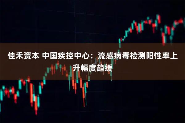 佳禾资本 中国疾控中心：流感病毒检测阳性率上升幅度趋缓
