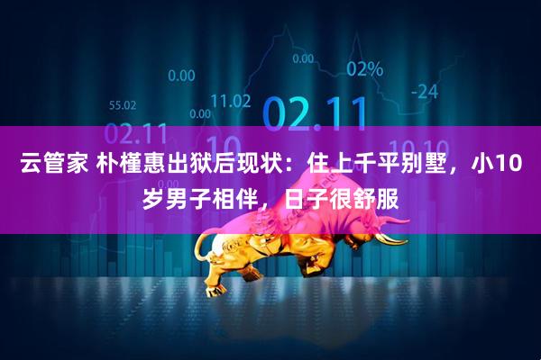 云管家 朴槿惠出狱后现状：住上千平别墅，小10岁男子相伴，日子很舒服