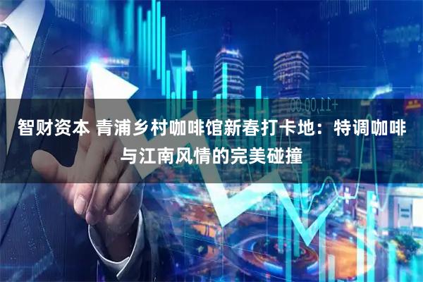 智财资本 青浦乡村咖啡馆新春打卡地：特调咖啡与江南风情的完美碰撞