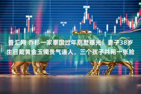 普汇网 乔杉一家泰国过年别墅曝光！妻子38岁生日戴黄金玉镯贵气逼人，三个孩子共用一张脸