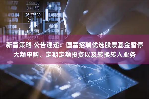 新富策略 公告速递：国富招瑞优选股票基金暂停大额申购、定期定额投资以及转换转入业务