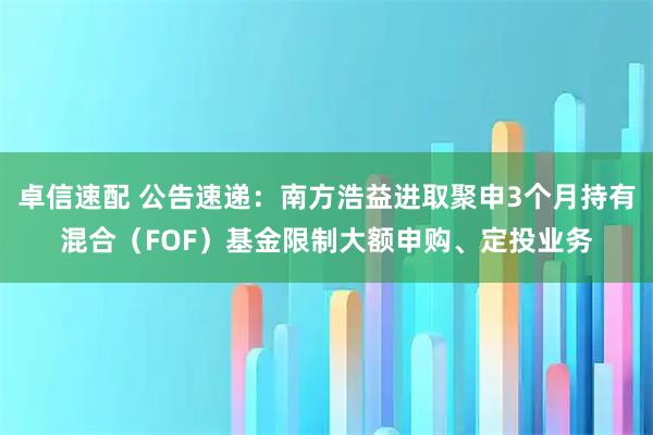 卓信速配 公告速递：南方浩益进取聚申3个月持有混合（FOF）基金限制大额申购、定投业务