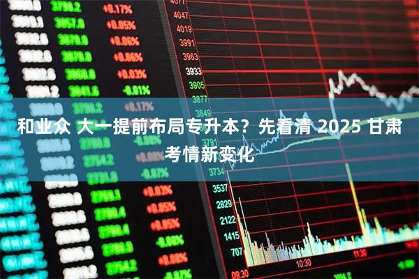 和业众 大一提前布局专升本？先看清 2025 甘肃考情新变化