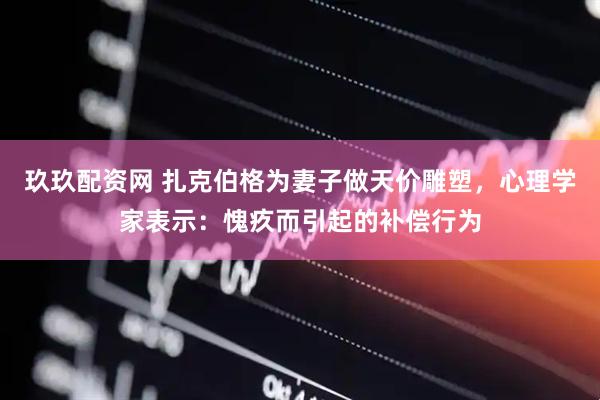玖玖配资网 扎克伯格为妻子做天价雕塑，心理学家表示：愧疚而引起的补偿行为