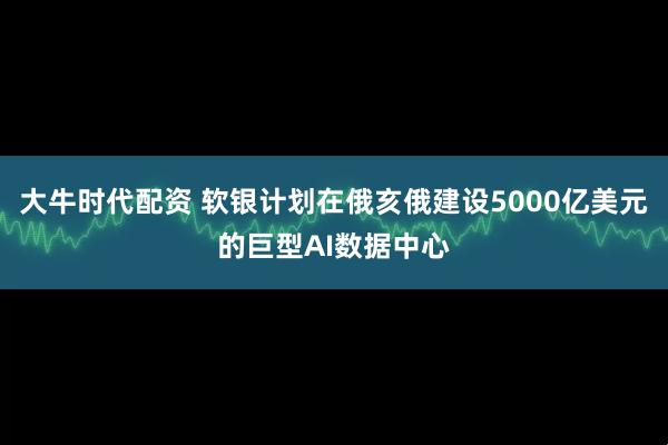 大牛时代配资 软银计划在俄亥俄建设5000亿美元的巨型AI数据中心