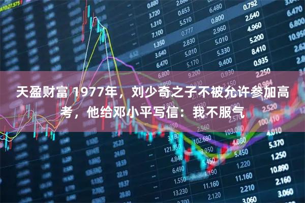 天盈财富 1977年，刘少奇之子不被允许参加高考，他给邓小平写信：我不服气