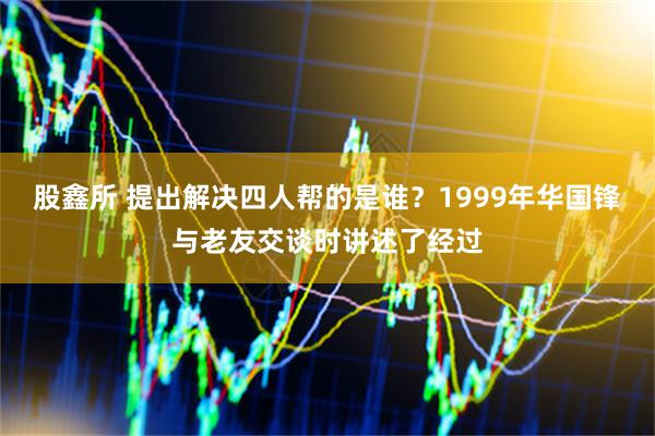股鑫所 提出解决四人帮的是谁？1999年华国锋与老友交谈时讲述了经过