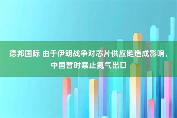 德邦国际 由于伊朗战争对芯片供应链造成影响，中国暂时禁止氦气出口